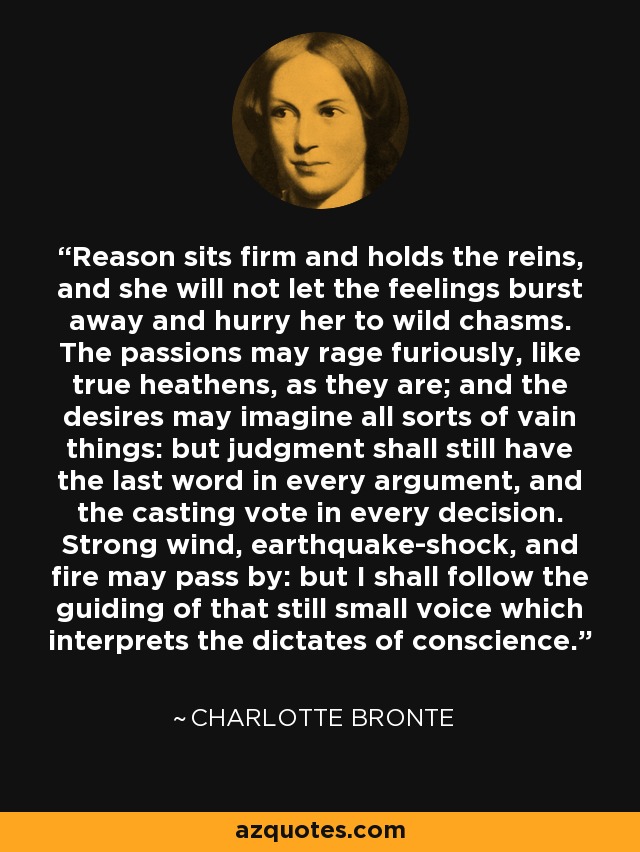 Reason sits firm and holds the reins, and she will not let the feelings burst away and hurry her to wild chasms. The passions may rage furiously, like true heathens, as they are; and the desires may imagine all sorts of vain things: but judgment shall still have the last word in every argument, and the casting vote in every decision. Strong wind, earthquake-shock, and fire may pass by: but I shall follow the guiding of that still small voice which interprets the dictates of conscience. - Charlotte Bronte