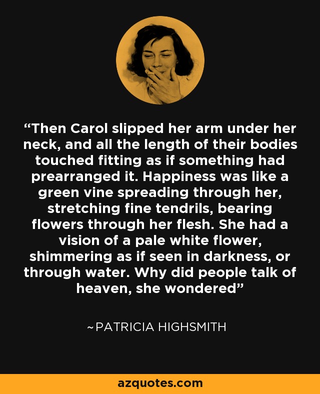 Then Carol slipped her arm under her neck, and all the length of their bodies touched fitting as if something had prearranged it. Happiness was like a green vine spreading through her, stretching fine tendrils, bearing flowers through her flesh. She had a vision of a pale white flower, shimmering as if seen in darkness, or through water. Why did people talk of heaven, she wondered - Patricia Highsmith
