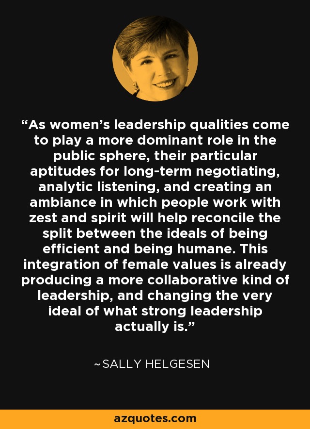 As women's leadership qualities come to play a more dominant role in the public sphere, their particular aptitudes for long-term negotiating, analytic listening, and creating an ambiance in which people work with zest and spirit will help reconcile the split between the ideals of being efficient and being humane. This integration of female values is already producing a more collaborative kind of leadership, and changing the very ideal of what strong leadership actually is. - Sally Helgesen