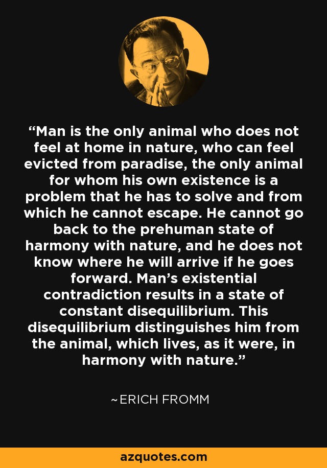 Man is the only animal who does not feel at home in nature, who can feel evicted from paradise, the only animal for whom his own existence is a problem that he has to solve and from which he cannot escape. He cannot go back to the prehuman state of harmony with nature, and he does not know where he will arrive if he goes forward. Man's existential contradiction results in a state of constant disequilibrium. This disequilibrium distinguishes him from the animal, which lives, as it were, in harmony with nature. - Erich Fromm