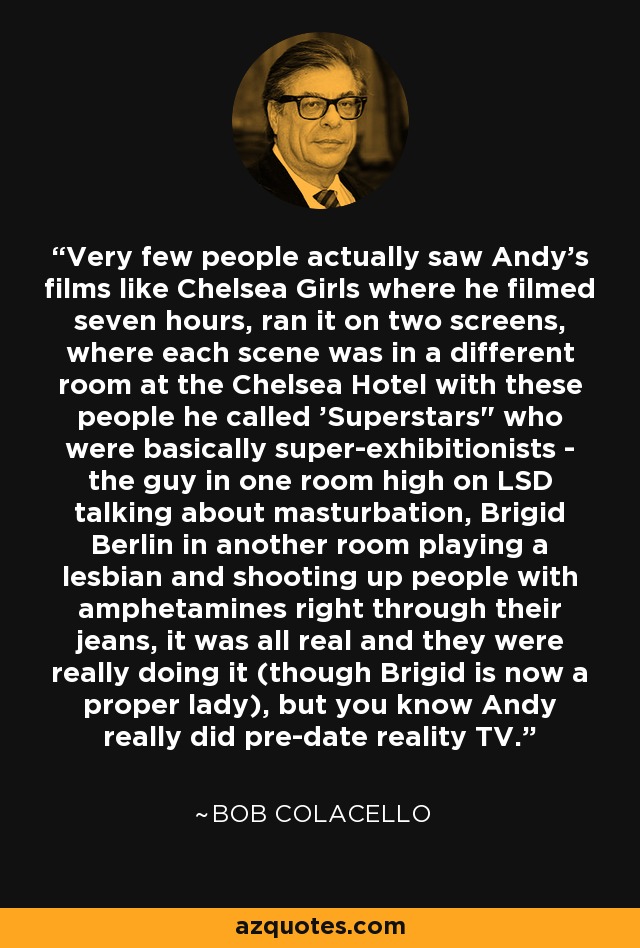 Very few people actually saw Andy's films like Chelsea Girls where he filmed seven hours, ran it on two screens, where each scene was in a different room at the Chelsea Hotel with these people he called 'Superstars