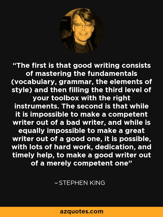 The first is that good writing consists of mastering the fundamentals (vocabulary, grammar, the elements of style) and then filling the third level of your toolbox with the right instruments. The second is that while it is impossible to make a competent writer out of a bad writer, and while is equally impossible to make a great writer out of a good one, it is possible, with lots of hard work, dedication, and timely help, to make a good writer out of a merely competent one - Stephen King