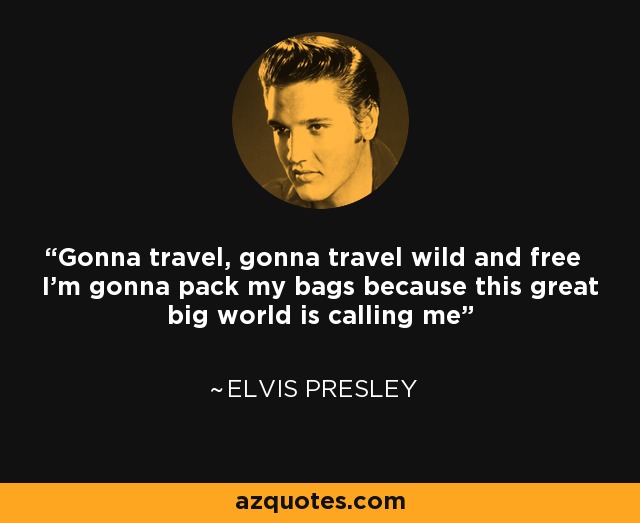 Gonna travel, gonna travel wild and free I'm gonna pack my bags because this great big world is calling me - Elvis Presley