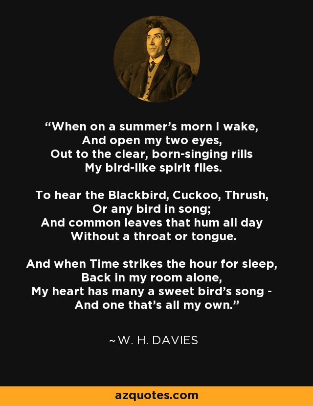 When on a summer's morn I wake, And open my two eyes, Out to the clear, born-singing rills My bird-like spirit flies. To hear the Blackbird, Cuckoo, Thrush, Or any bird in song; And common leaves that hum all day Without a throat or tongue. And when Time strikes the hour for sleep, Back in my room alone, My heart has many a sweet bird's song - And one that's all my own. - W. H. Davies