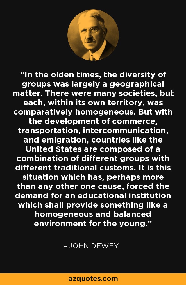 In the olden times, the diversity of groups was largely a geographical matter. There were many societies, but each, within its own territory, was comparatively homogeneous. But with the development of commerce, transportation, intercommunication, and emigration, countries like the United States are composed of a combination of different groups with different traditional customs. It is this situation which has, perhaps more than any other one cause, forced the demand for an educational institution which shall provide something like a homogeneous and balanced environment for the young. - John Dewey