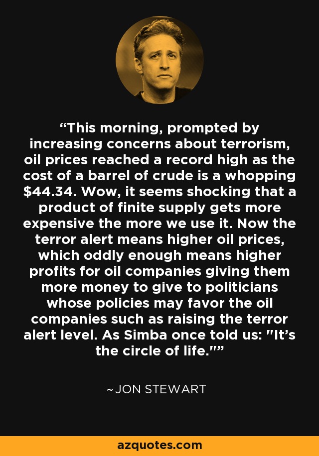 This morning, prompted by increasing concerns about terrorism, oil prices reached a record high as the cost of a barrel of crude is a whopping $44.34. Wow, it seems shocking that a product of finite supply gets more expensive the more we use it. Now the terror alert means higher oil prices, which oddly enough means higher profits for oil companies giving them more money to give to politicians whose policies may favor the oil companies such as raising the terror alert level. As Simba once told us: 