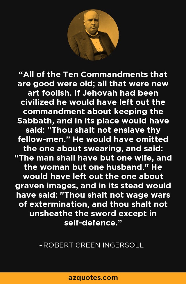 All of the Ten Commandments that are good were old; all that were new art foolish. If Jehovah had been civilized he would have left out the commandment about keeping the Sabbath, and in its place would have said: 
