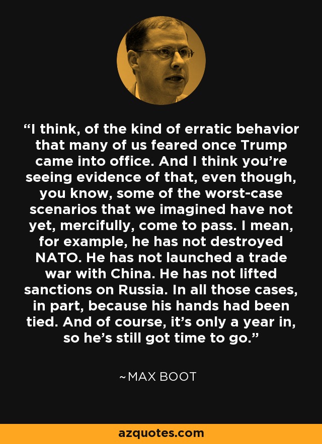 I think, of the kind of erratic behavior that many of us feared once Trump came into office. And I think you're seeing evidence of that, even though, you know, some of the worst-case scenarios that we imagined have not yet, mercifully, come to pass. I mean, for example, he has not destroyed NATO. He has not launched a trade war with China. He has not lifted sanctions on Russia. In all those cases, in part, because his hands had been tied. And of course, it's only a year in, so he's still got time to go. - Max Boot