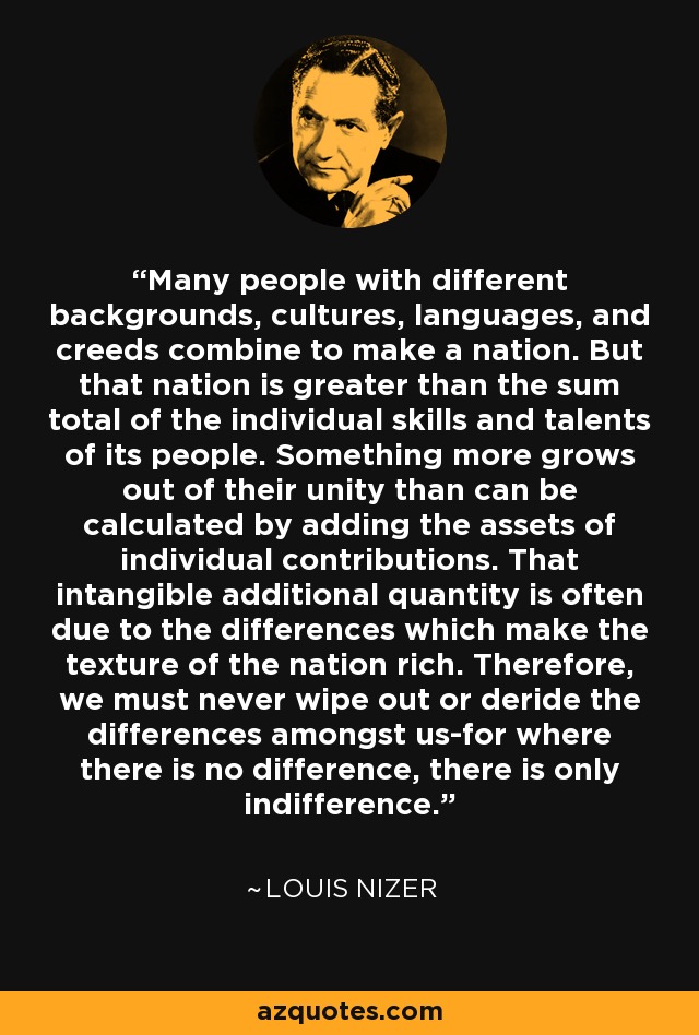 Many people with different backgrounds, cultures, languages, and creeds combine to make a nation. But that nation is greater than the sum total of the individual skills and talents of its people. Something more grows out of their unity than can be calculated by adding the assets of individual contributions. That intangible additional quantity is often due to the differences which make the texture of the nation rich. Therefore, we must never wipe out or deride the differences amongst us-for where there is no difference, there is only indifference. - Louis Nizer