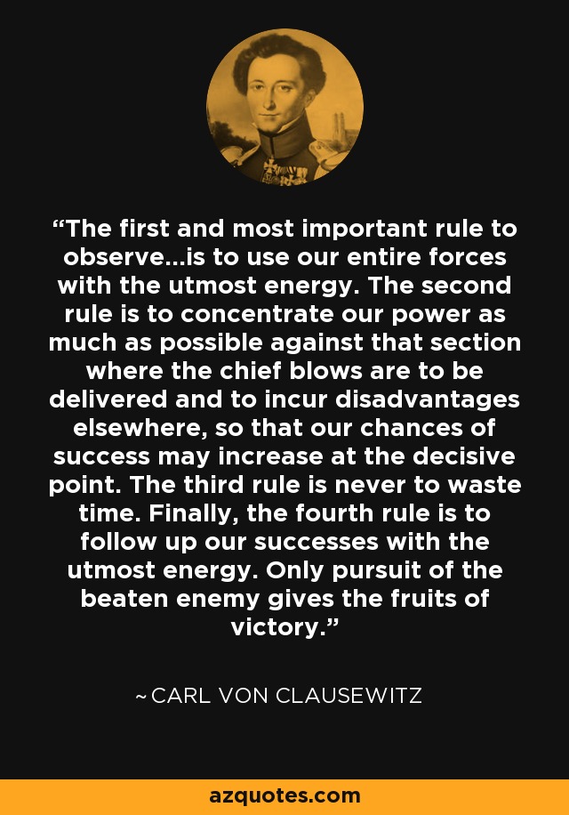 The first and most important rule to observe...is to use our entire forces with the utmost energy. The second rule is to concentrate our power as much as possible against that section where the chief blows are to be delivered and to incur disadvantages elsewhere, so that our chances of success may increase at the decisive point. The third rule is never to waste time. Finally, the fourth rule is to follow up our successes with the utmost energy. Only pursuit of the beaten enemy gives the fruits of victory. - Carl von Clausewitz