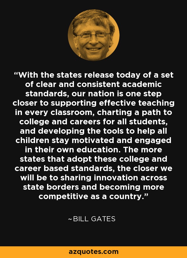 With the states release today of a set of clear and consistent academic standards, our nation is one step closer to supporting effective teaching in every classroom, charting a path to college and careers for all students, and developing the tools to help all children stay motivated and engaged in their own education. The more states that adopt these college and career based standards, the closer we will be to sharing innovation across state borders and becoming more competitive as a country. - Bill Gates