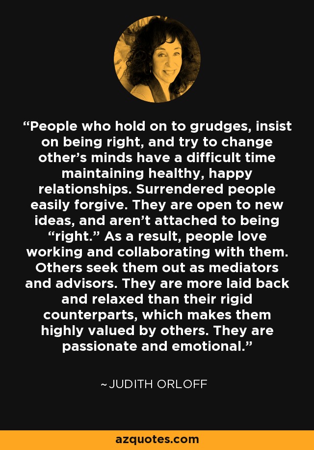 People who hold on to grudges, insist on being right, and try to change other’s minds have a difficult time maintaining healthy, happy relationships. Surrendered people easily forgive. They are open to new ideas, and aren’t attached to being “right.” As a result, people love working and collaborating with them. Others seek them out as mediators and advisors. They are more laid back and relaxed than their rigid counterparts, which makes them highly valued by others. They are passionate and emotional. - Judith Orloff