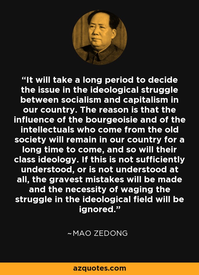 It will take a long period to decide the issue in the ideological struggle between socialism and capitalism in our country. The reason is that the influence of the bourgeoisie and of the intellectuals who come from the old society will remain in our country for a long time to come, and so will their class ideology. If this is not sufficiently understood, or is not understood at all, the gravest mistakes will be made and the necessity of waging the struggle in the ideological field will be ignored. - Mao Zedong