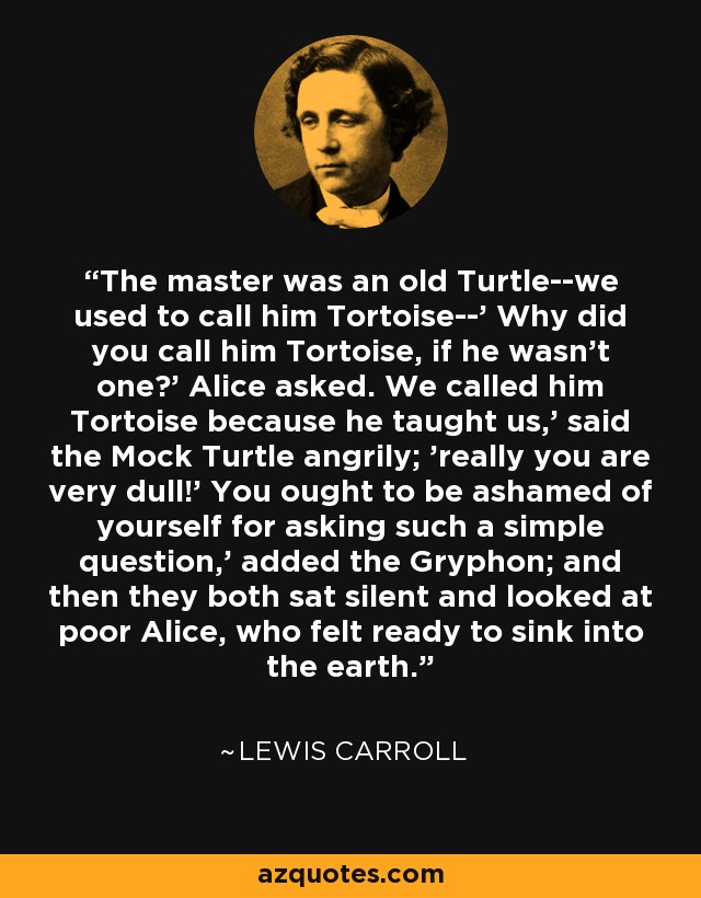 The master was an old Turtle--we used to call him Tortoise--' Why did you call him Tortoise, if he wasn't one?' Alice asked. We called him Tortoise because he taught us,' said the Mock Turtle angrily; 'really you are very dull!' You ought to be ashamed of yourself for asking such a simple question,' added the Gryphon; and then they both sat silent and looked at poor Alice, who felt ready to sink into the earth. - Lewis Carroll