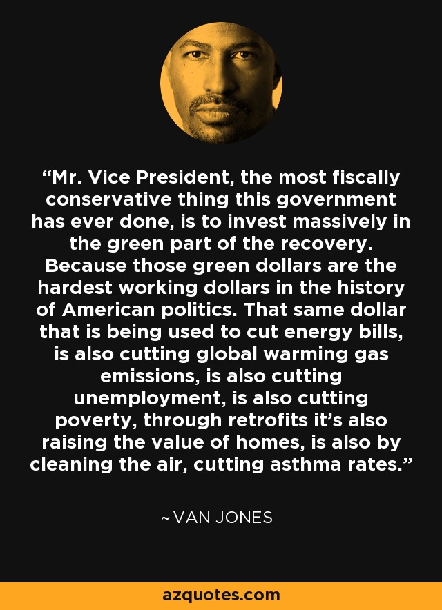 Mr. Vice President, the most fiscally conservative thing this government has ever done, is to invest massively in the green part of the recovery. Because those green dollars are the hardest working dollars in the history of American politics. That same dollar that is being used to cut energy bills, is also cutting global warming gas emissions, is also cutting unemployment, is also cutting poverty, through retrofits it's also raising the value of homes, is also by cleaning the air, cutting asthma rates. - Van Jones