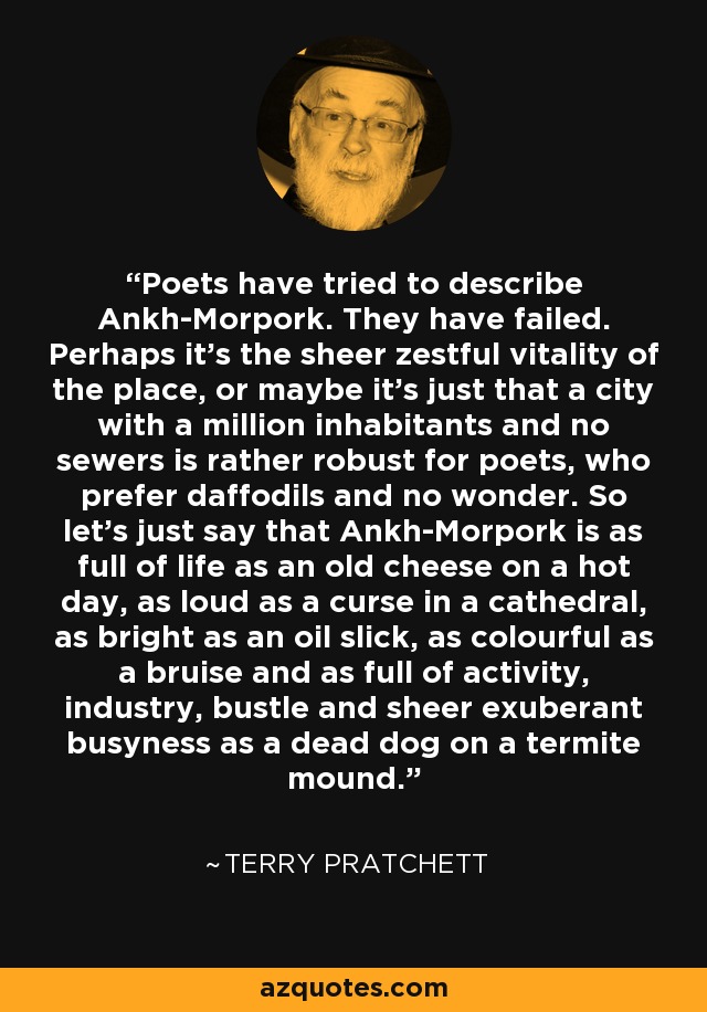 Poets have tried to describe Ankh-Morpork. They have failed. Perhaps it's the sheer zestful vitality of the place, or maybe it's just that a city with a million inhabitants and no sewers is rather robust for poets, who prefer daffodils and no wonder. So let's just say that Ankh-Morpork is as full of life as an old cheese on a hot day, as loud as a curse in a cathedral, as bright as an oil slick, as colourful as a bruise and as full of activity, industry, bustle and sheer exuberant busyness as a dead dog on a termite mound. - Terry Pratchett