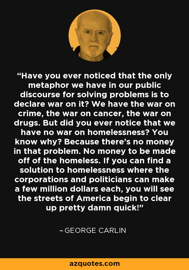 Have you ever noticed that the only metaphor we have in our public discourse for solving problems is to declare war on it? We have the war on crime, the war on cancer, the war on drugs. But did you ever notice that we have no war on homelessness? You know why? Because there's no money in that problem. No money to be made off of the homeless. If you can find a solution to homelessness where the corporations and politicians can make a few million dollars each, you will see the streets of America begin to clear up pretty damn quick! - George Carlin