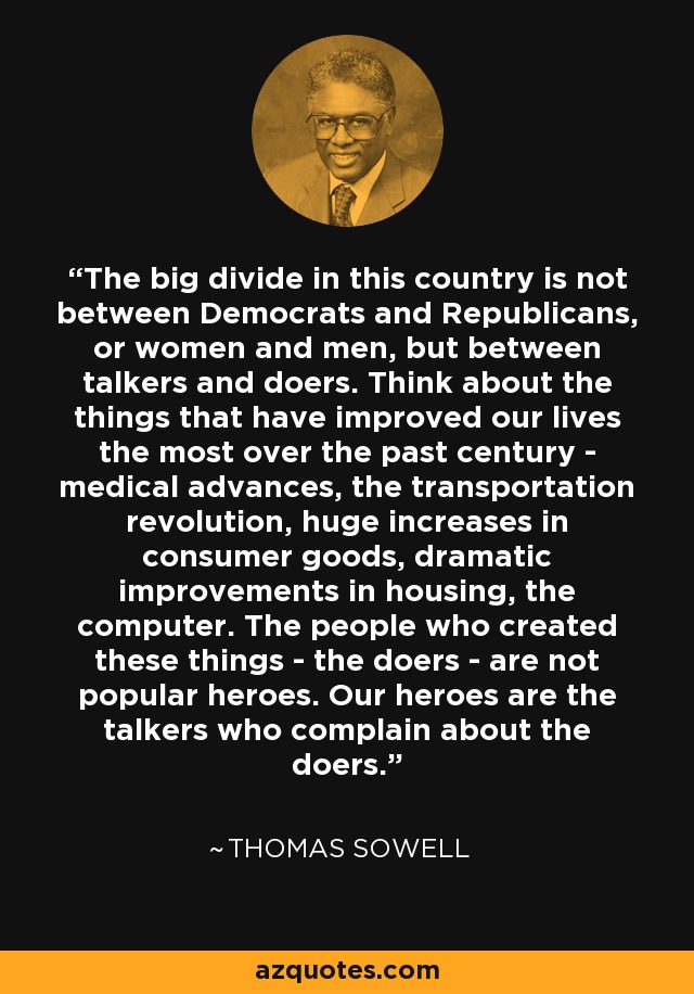The big divide in this country is not between Democrats and Republicans, or women and men, but between talkers and doers. Think about the things that have improved our lives the most over the past century - medical advances, the transportation revolution, huge increases in consumer goods, dramatic improvements in housing, the computer. The people who created these things - the doers - are not popular heroes. Our heroes are the talkers who complain about the doers. - Thomas Sowell