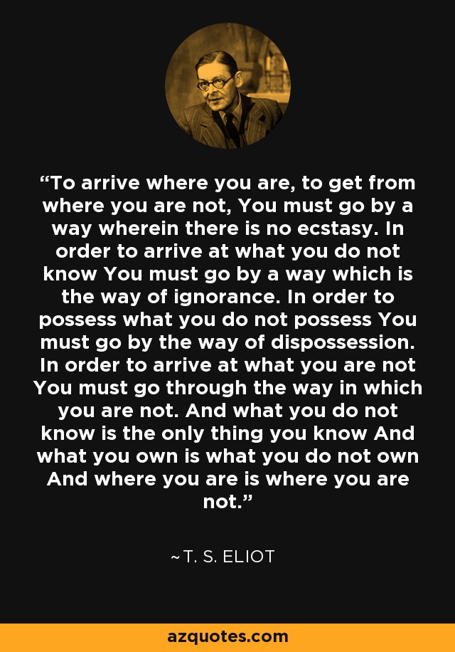 To arrive where you are, to get from where you are not, You must go by a way wherein there is no ecstasy. In order to arrive at what you do not know You must go by a way which is the way of ignorance. In order to possess what you do not possess You must go by the way of dispossession. In order to arrive at what you are not You must go through the way in which you are not. And what you do not know is the only thing you know And what you own is what you do not own And where you are is where you are not. - T. S. Eliot