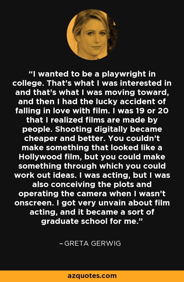 I wanted to be a playwright in college. That's what I was interested in and that's what I was moving toward, and then I had the lucky accident of falling in love with film. I was 19 or 20 that I realized films are made by people. Shooting digitally became cheaper and better. You couldn't make something that looked like a Hollywood film, but you could make something through which you could work out ideas. I was acting, but I was also conceiving the plots and operating the camera when I wasn't onscreen. I got very unvain about film acting, and it became a sort of graduate school for me. - Greta Gerwig