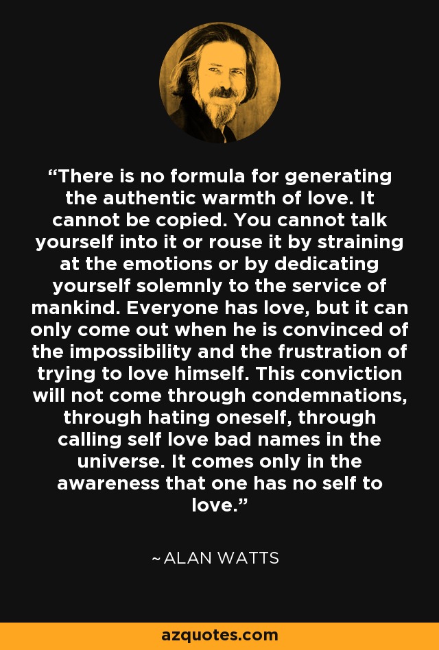 There is no formula for generating the authentic warmth of love. It cannot be copied. You cannot talk yourself into it or rouse it by straining at the emotions or by dedicating yourself solemnly to the service of mankind. Everyone has love, but it can only come out when he is convinced of the impossibility and the frustration of trying to love himself. This conviction will not come through condemnations, through hating oneself, through calling self love bad names in the universe. It comes only in the awareness that one has no self to love. - Alan Watts