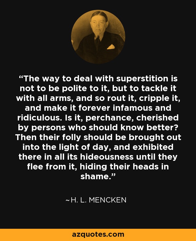 The way to deal with superstition is not to be polite to it, but to tackle it with all arms, and so rout it, cripple it, and make it forever infamous and ridiculous. Is it, perchance, cherished by persons who should know better? Then their folly should be brought out into the light of day, and exhibited there in all its hideousness until they flee from it, hiding their heads in shame. - H. L. Mencken