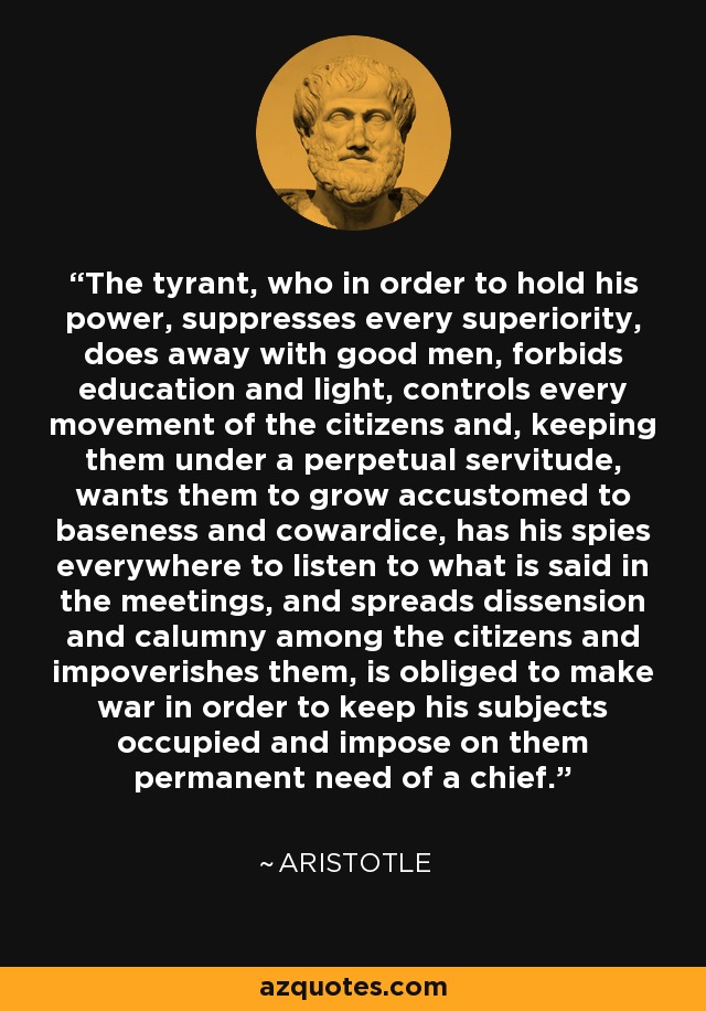 The tyrant, who in order to hold his power, suppresses every superiority, does away with good men, forbids education and light, controls every movement of the citizens and, keeping them under a perpetual servitude, wants them to grow accustomed to baseness and cowardice, has his spies everywhere to listen to what is said in the meetings, and spreads dissension and calumny among the citizens and impoverishes them, is obliged to make war in order to keep his subjects occupied and impose on them permanent need of a chief. - Aristotle