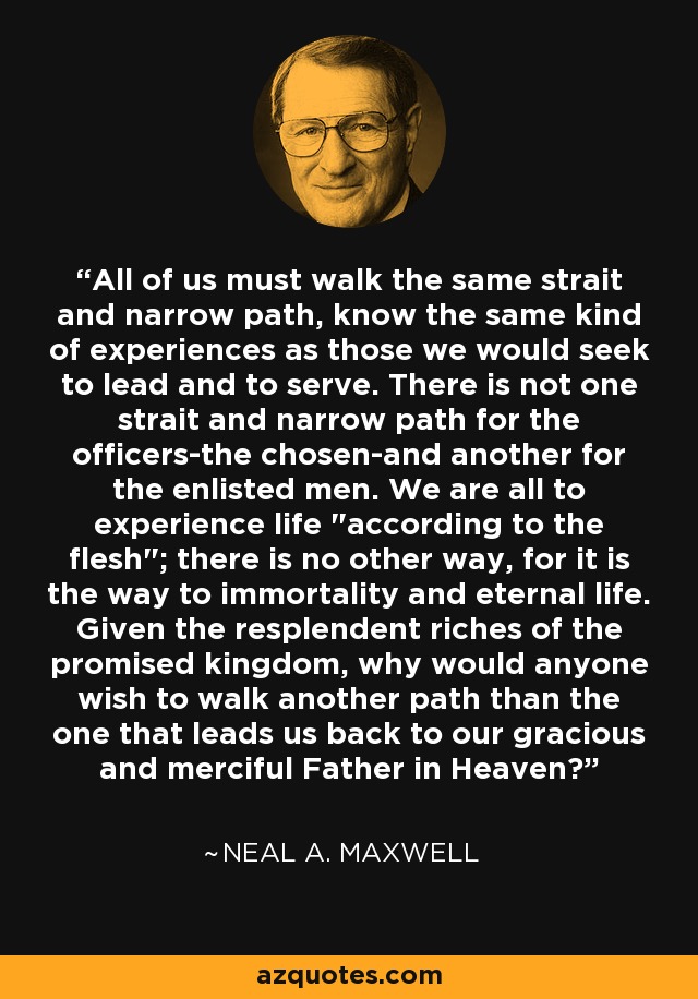 All of us must walk the same strait and narrow path, know the same kind of experiences as those we would seek to lead and to serve. There is not one strait and narrow path for the officers-the chosen-and another for the enlisted men. We are all to experience life 