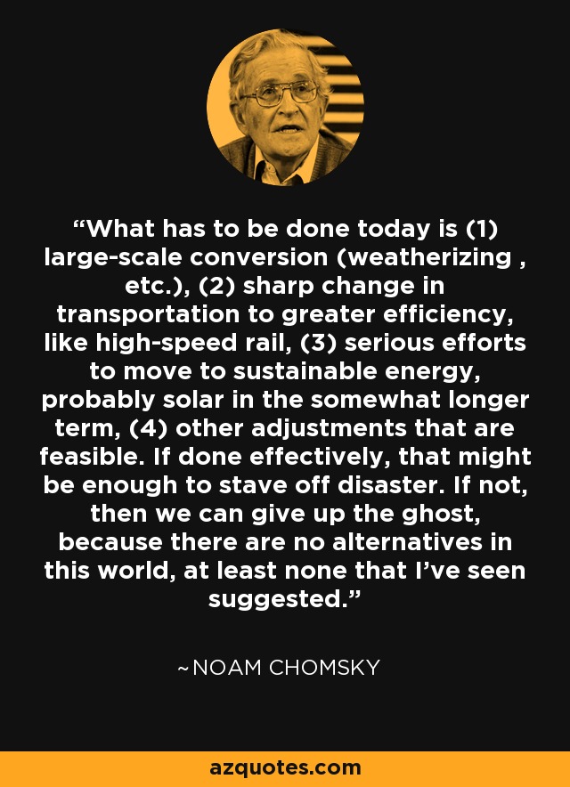 What has to be done today is (1) large-scale conversion (weatherizing , etc.), (2) sharp change in transportation to greater efficiency, like high-speed rail, (3) serious efforts to move to sustainable energy, probably solar in the somewhat longer term, (4) other adjustments that are feasible. If done effectively, that might be enough to stave off disaster. If not, then we can give up the ghost, because there are no alternatives in this world, at least none that I've seen suggested. - Noam Chomsky