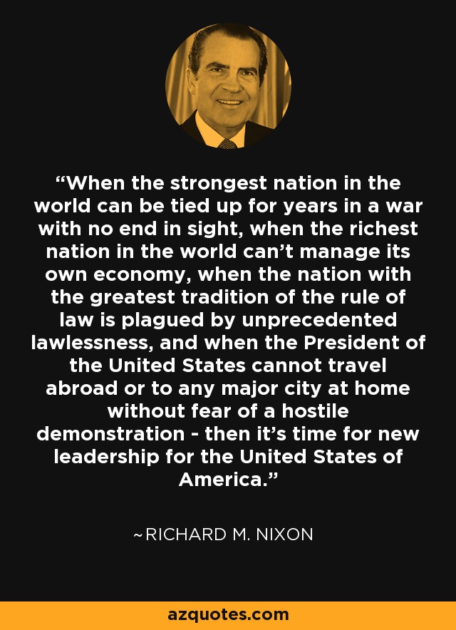 When the strongest nation in the world can be tied up for years in a war with no end in sight, when the richest nation in the world can't manage its own economy, when the nation with the greatest tradition of the rule of law is plagued by unprecedented lawlessness, and when the President of the United States cannot travel abroad or to any major city at home without fear of a hostile demonstration - then it's time for new leadership for the United States of America. - Richard M. Nixon