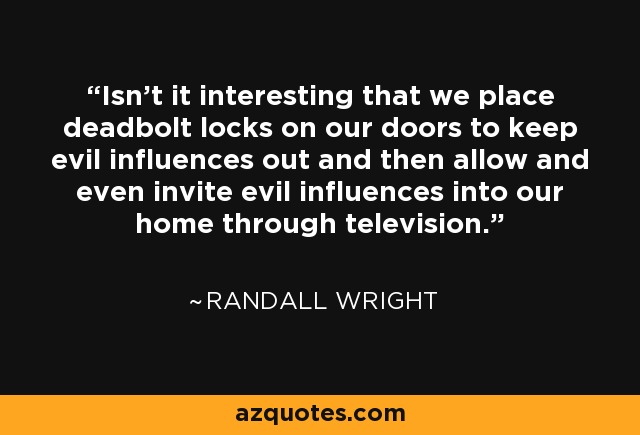 Isn't it interesting that we place deadbolt locks on our doors to keep evil influences out and then allow and even invite evil influences into our home through television. - Randall Wright