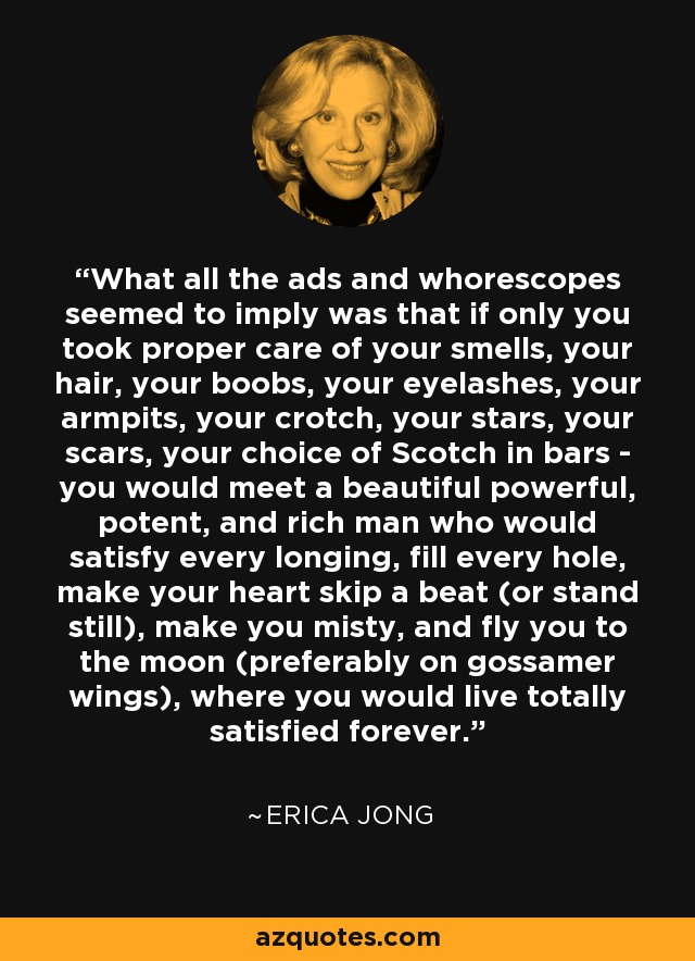 What all the ads and whorescopes seemed to imply was that if only you took proper care of your smells, your hair, your boobs, your eyelashes, your armpits, your crotch, your stars, your scars, your choice of Scotch in bars - you would meet a beautiful powerful, potent, and rich man who would satisfy every longing, fill every hole, make your heart skip a beat (or stand still), make you misty, and fly you to the moon (preferably on gossamer wings), where you would live totally satisfied forever. - Erica Jong