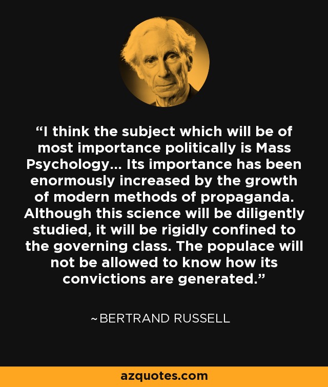 I think the subject which will be of most importance politically is Mass Psychology... Its importance has been enormously increased by the growth of modern methods of propaganda. Although this science will be diligently studied, it will be rigidly confined to the governing class. The populace will not be allowed to know how its convictions are generated. - Bertrand Russell