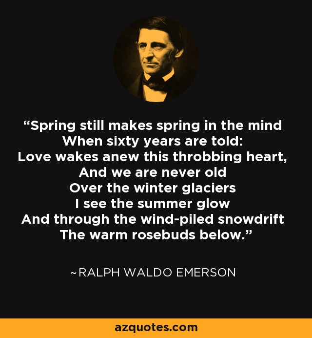 Spring still makes spring in the mind When sixty years are told: Love wakes anew this throbbing heart, And we are never old Over the winter glaciers I see the summer glow And through the wind-piled snowdrift The warm rosebuds below. - Ralph Waldo Emerson