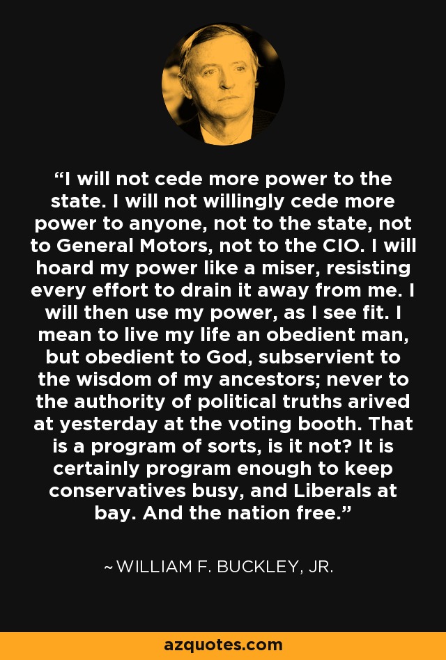 I will not cede more power to the state. I will not willingly cede more power to anyone, not to the state, not to General Motors, not to the CIO. I will hoard my power like a miser, resisting every effort to drain it away from me. I will then use my power, as I see fit. I mean to live my life an obedient man, but obedient to God, subservient to the wisdom of my ancestors; never to the authority of political truths arived at yesterday at the voting booth. That is a program of sorts, is it not? It is certainly program enough to keep conservatives busy, and Liberals at bay. And the nation free. - William F. Buckley, Jr.