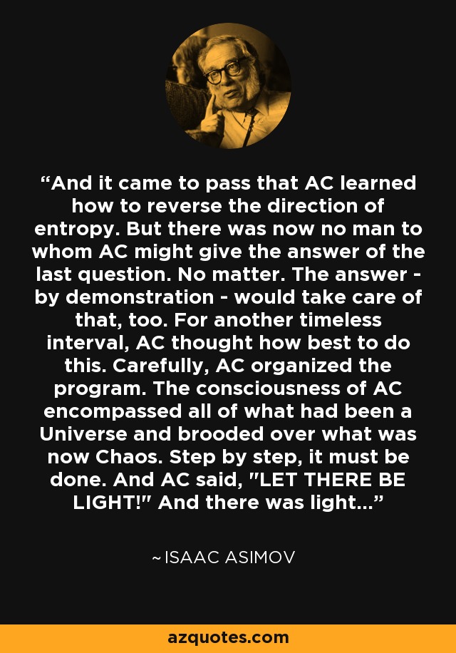 And it came to pass that AC learned how to reverse the direction of entropy. But there was now no man to whom AC might give the answer of the last question. No matter. The answer - by demonstration - would take care of that, too. For another timeless interval, AC thought how best to do this. Carefully, AC organized the program. The consciousness of AC encompassed all of what had been a Universe and brooded over what was now Chaos. Step by step, it must be done. And AC said, 