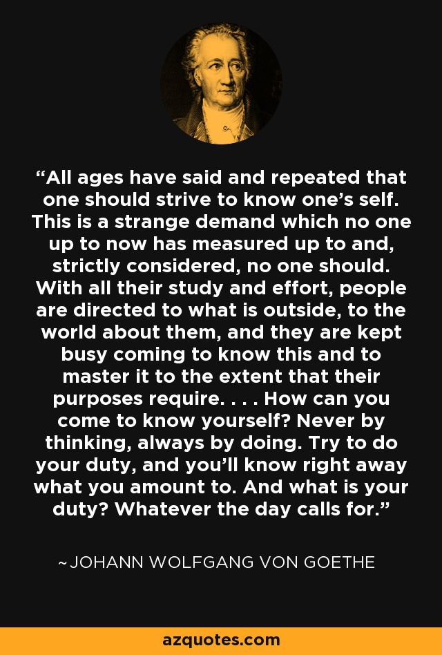 All ages have said and repeated that one should strive to know one's self. This is a strange demand which no one up to now has measured up to and, strictly considered, no one should. With all their study and effort, people are directed to what is outside, to the world about them, and they are kept busy coming to know this and to master it to the extent that their purposes require. . . . How can you come to know yourself? Never by thinking, always by doing. Try to do your duty, and you'll know right away what you amount to. And what is your duty? Whatever the day calls for. - Johann Wolfgang von Goethe