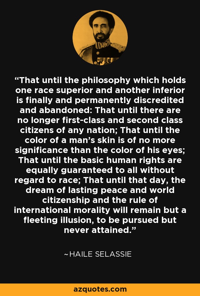 That until the philosophy which holds one race superior and another inferior is finally and permanently discredited and abandoned: That until there are no longer first-class and second class citizens of any nation; That until the color of a man's skin is of no more significance than the color of his eyes; That until the basic human rights are equally guaranteed to all without regard to race; That until that day, the dream of lasting peace and world citizenship and the rule of international morality will remain but a fleeting illusion, to be pursued but never attained. - Haile Selassie