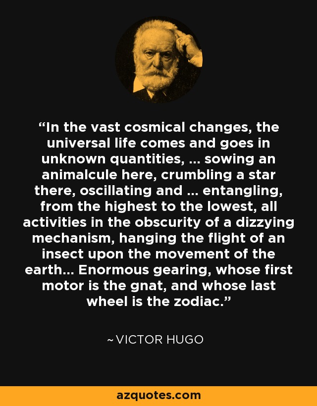 In the vast cosmical changes, the universal life comes and goes in unknown quantities, ... sowing an animalcule here, crumbling a star there, oscillating and ... entangling, from the highest to the lowest, all activities in the obscurity of a dizzying mechanism, hanging the flight of an insect upon the movement of the earth... Enormous gearing, whose first motor is the gnat, and whose last wheel is the zodiac. - Victor Hugo