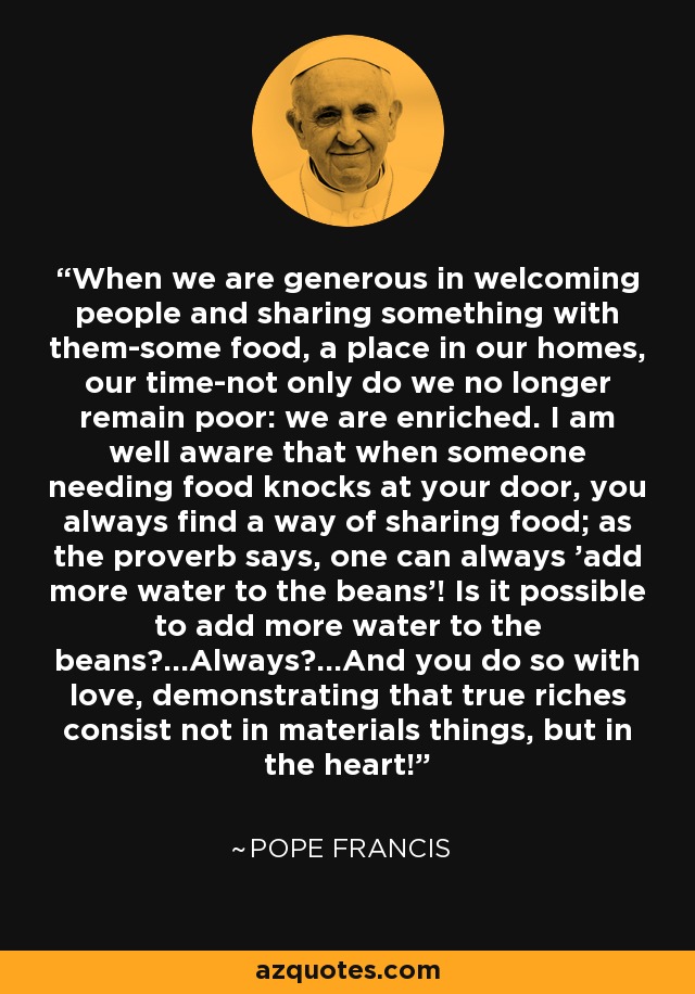 When we are generous in welcoming people and sharing something with them-some food, a place in our homes, our time-not only do we no longer remain poor: we are enriched. I am well aware that when someone needing food knocks at your door, you always find a way of sharing food; as the proverb says, one can always 'add more water to the beans'! Is it possible to add more water to the beans?...Always?...And you do so with love, demonstrating that true riches consist not in materials things, but in the heart! - Pope Francis