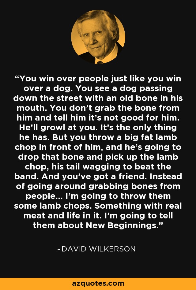 You win over people just like you win over a dog. You see a dog passing down the street with an old bone in his mouth. You don't grab the bone from him and tell him it's not good for him. He'll growl at you. It's the only thing he has. But you throw a big fat lamb chop in front of him, and he's going to drop that bone and pick up the lamb chop, his tail wagging to beat the band. And you've got a friend. Instead of going around grabbing bones from people... I'm going to throw them some lamb chops. Something with real meat and life in it. I'm going to tell them about New Beginnings. - David Wilkerson