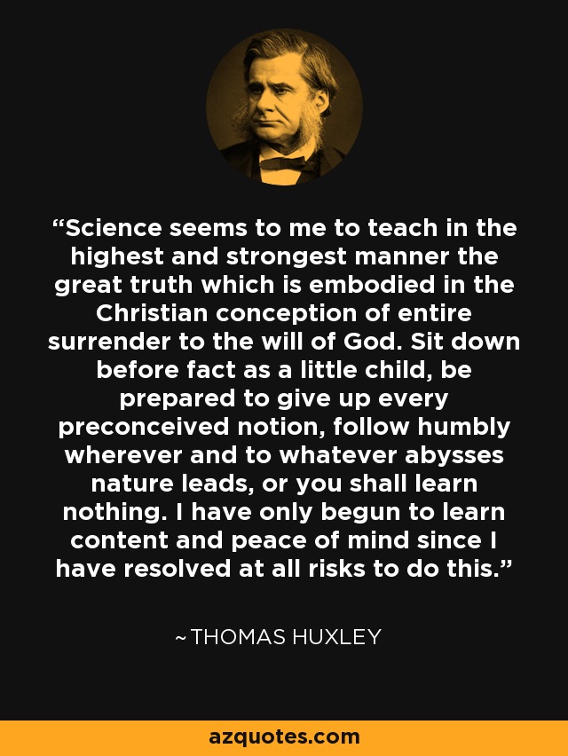 Science seems to me to teach in the highest and strongest manner the great truth which is embodied in the Christian conception of entire surrender to the will of God. Sit down before fact as a little child, be prepared to give up every preconceived notion, follow humbly wherever and to whatever abysses nature leads, or you shall learn nothing. I have only begun to learn content and peace of mind since I have resolved at all risks to do this. - Thomas Huxley