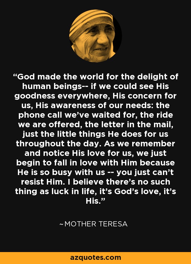 God made the world for the delight of human beings-- if we could see His goodness everywhere, His concern for us, His awareness of our needs: the phone call we've waited for, the ride we are offered, the letter in the mail, just the little things He does for us throughout the day. As we remember and notice His love for us, we just begin to fall in love with Him because He is so busy with us -- you just can't resist Him. I believe there's no such thing as luck in life, it's God's love, it's His. - Mother Teresa