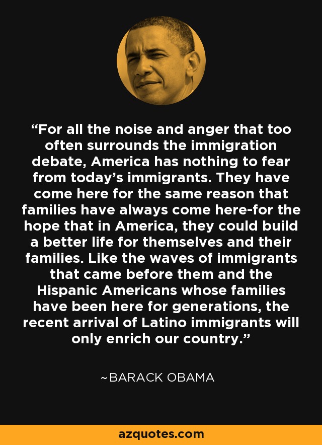For all the noise and anger that too often surrounds the immigration debate, America has nothing to fear from today's immigrants. They have come here for the same reason that families have always come here-for the hope that in America, they could build a better life for themselves and their families. Like the waves of immigrants that came before them and the Hispanic Americans whose families have been here for generations, the recent arrival of Latino immigrants will only enrich our country. - Barack Obama