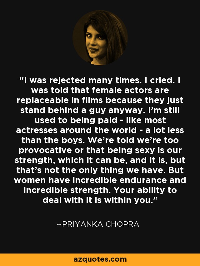 I was rejected many times. I cried. I was told that female actors are replaceable in films because they just stand behind a guy anyway. I'm still used to being paid - like most actresses around the world - a lot less than the boys. We're told we're too provocative or that being sexy is our strength, which it can be, and it is, but that's not the only thing we have. But women have incredible endurance and incredible strength. Your ability to deal with it is within you. - Priyanka Chopra