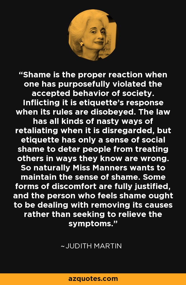 Shame is the proper reaction when one has purposefully violated the accepted behavior of society. Inflicting it is etiquette's response when its rules are disobeyed. The law has all kinds of nasty ways of retaliating when it is disregarded, but etiquette has only a sense of social shame to deter people from treating others in ways they know are wrong. So naturally Miss Manners wants to maintain the sense of shame. Some forms of discomfort are fully justified, and the person who feels shame ought to be dealing with removing its causes rather than seeking to relieve the symptoms. - Judith Martin