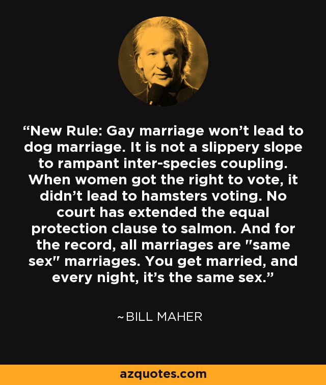 New Rule: Gay marriage won't lead to dog marriage. It is not a slippery slope to rampant inter-species coupling. When women got the right to vote, it didn't lead to hamsters voting. No court has extended the equal protection clause to salmon. And for the record, all marriages are 