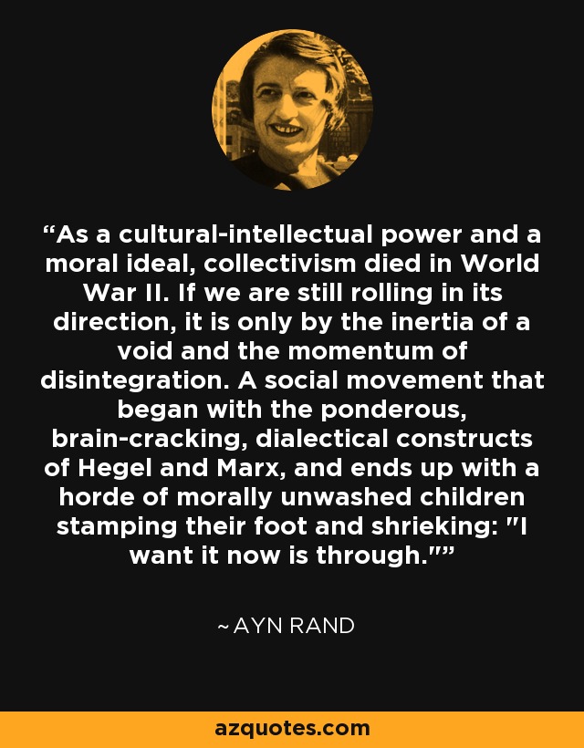 As a cultural-intellectual power and a moral ideal, collectivism died in World War II. If we are still rolling in its direction, it is only by the inertia of a void and the momentum of disintegration. A social movement that began with the ponderous, brain-cracking, dialectical constructs of Hegel and Marx, and ends up with a horde of morally unwashed children stamping their foot and shrieking: 