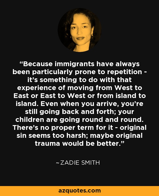 Because immigrants have always been particularly prone to repetition - it's something to do with that experience of moving from West to East or East to West or from island to island. Even when you arrive, you're still going back and forth; your children are going round and round. There's no proper term for it - original sin seems too harsh; maybe original trauma would be better. - Zadie Smith