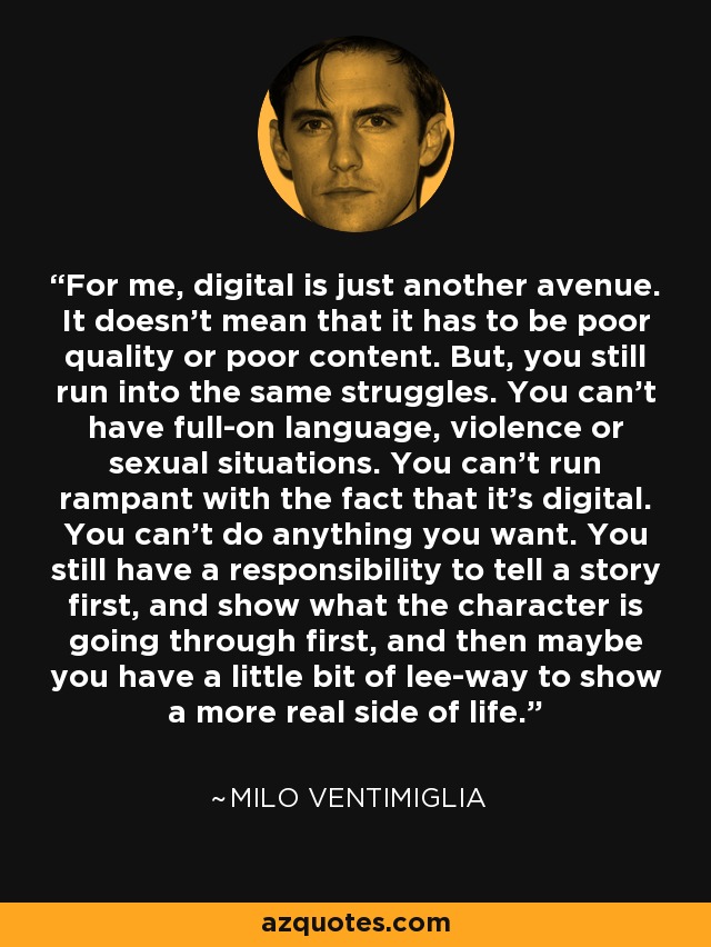 For me, digital is just another avenue. It doesn't mean that it has to be poor quality or poor content. But, you still run into the same struggles. You can't have full-on language, violence or sexual situations. You can't run rampant with the fact that it's digital. You can't do anything you want. You still have a responsibility to tell a story first, and show what the character is going through first, and then maybe you have a little bit of lee-way to show a more real side of life. - Milo Ventimiglia